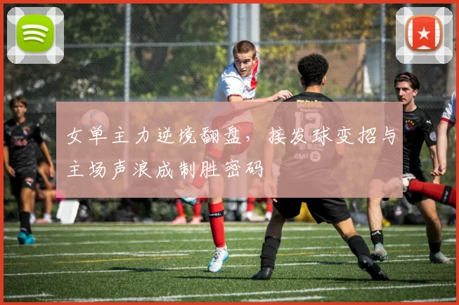 女单主力逆境翻盘，接发球变招与主场声浪成制胜密码
