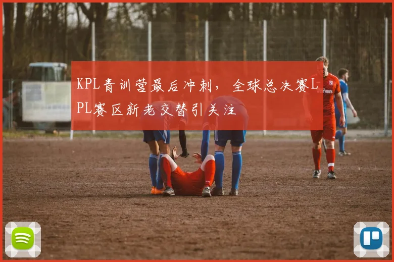 KPL青训营最后冲刺,全球总决赛LPL赛区新老交替引关注