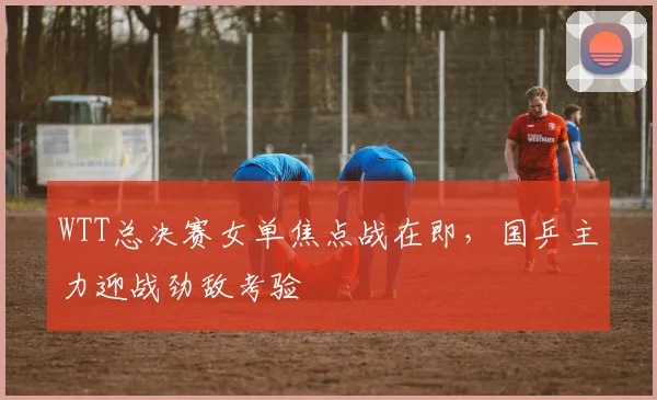 WTT总决赛女单焦点战在即,国乒主力迎战劲敌考验
