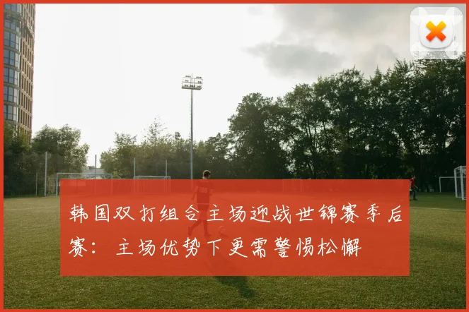 韩国双打组合主场迎战世锦赛季后赛:主场优势下更需警惕松懈