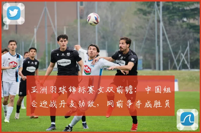 亚洲羽球锦标赛女双前瞻：中国组合迎战丹麦劲敌，网前争夺成胜负关键