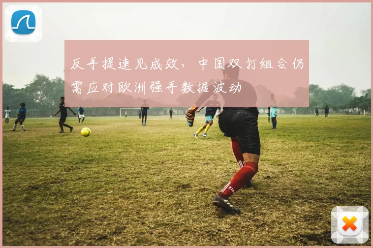 反手提速见成效，中国双打组合仍需应对欧洲强手数据波动