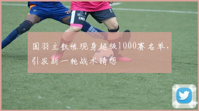 国羽主教练现身超级1000赛名单，引发新一轮战术猜想