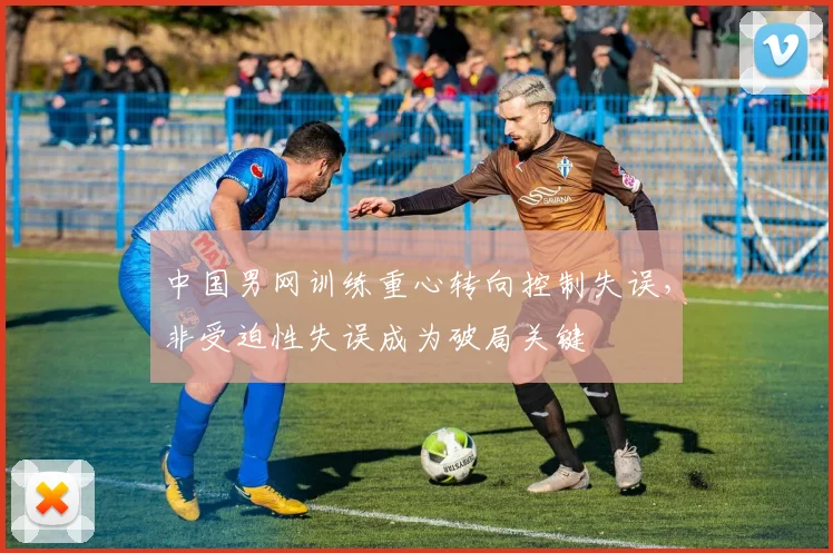中国男网训练重心转向控制失误，非受迫性失误成为破局关键
