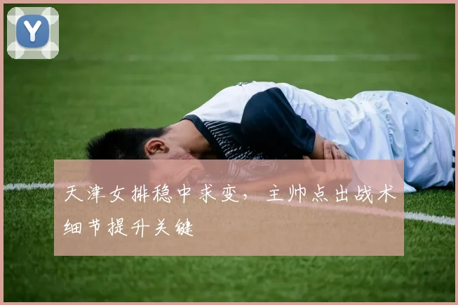 天津女排稳中求变，主帅点出战术细节提升关键