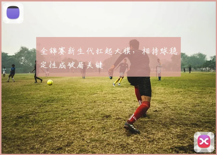 全锦赛新生代扛起大旗,相持球稳定性成破局关键