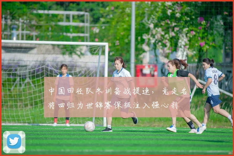 中国田径队冬训备战提速，竞走名将回归为世锦赛保级注入强心剂