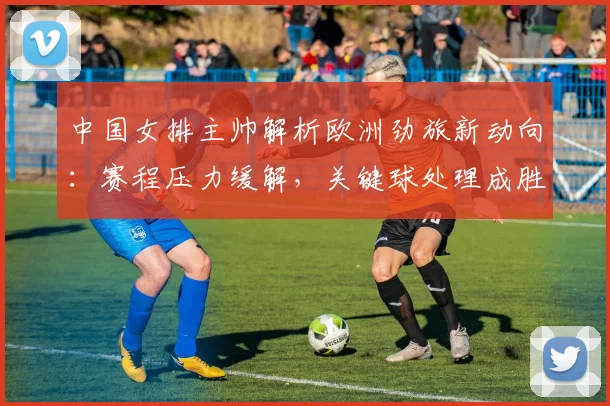 中国女排主帅解析欧洲劲旅新动向:赛程压力缓解,关键球处理成胜负手