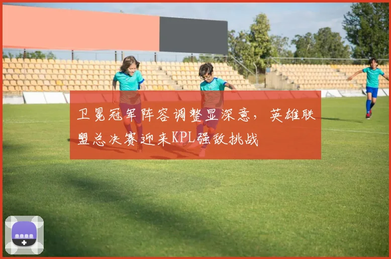 卫冕冠军阵容调整显深意，英雄联盟总决赛迎来KPL强敌挑战