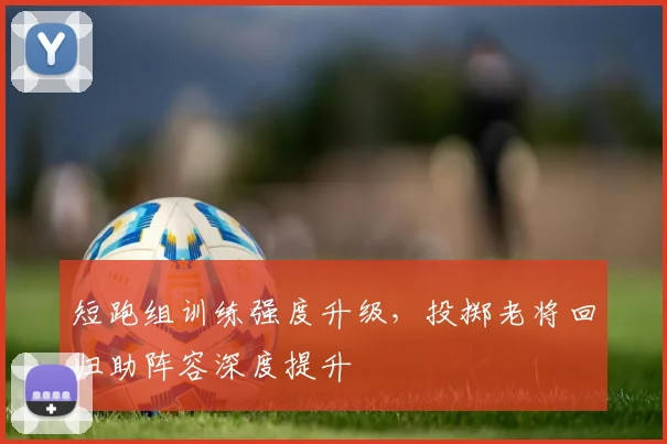 短跑组训练强度升级,投掷老将回归助阵容深度提升