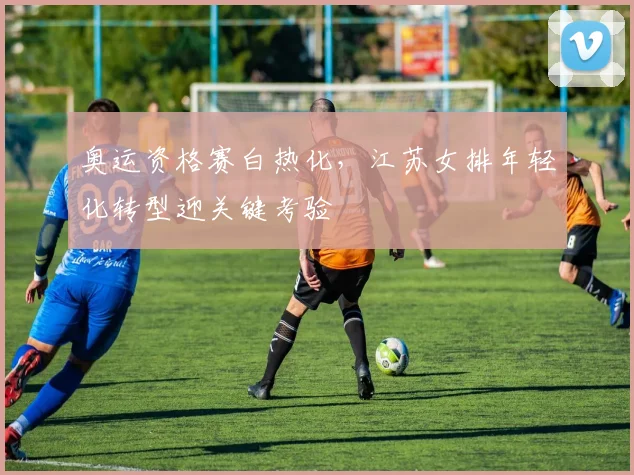 奥运资格赛白热化，江苏女排年轻化转型迎关键考验