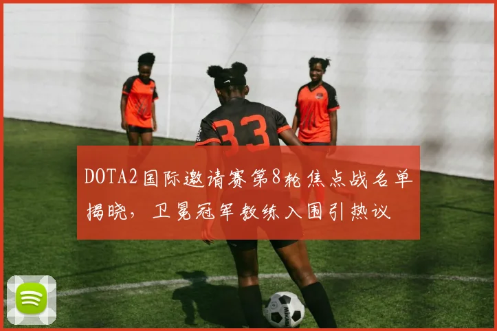 DOTA2国际邀请赛第8轮焦点战名单揭晓,卫冕冠军教练入围引热议