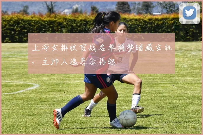 上海女排收官战名单调整暗藏玄机，主帅人选悬念再起