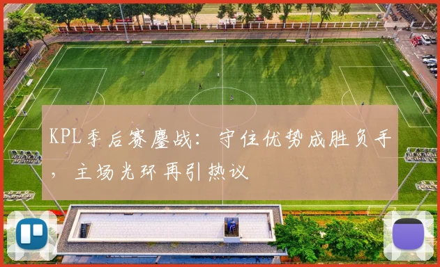 KPL季后赛鏖战：守住优势成胜负手，主场光环再引热议