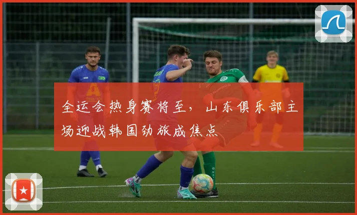 全运会热身赛将至,山东俱乐部主场迎战韩国劲旅成焦点