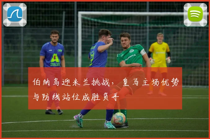 伯纳乌迎米兰挑战，皇马主场优势与防线站位成胜负手