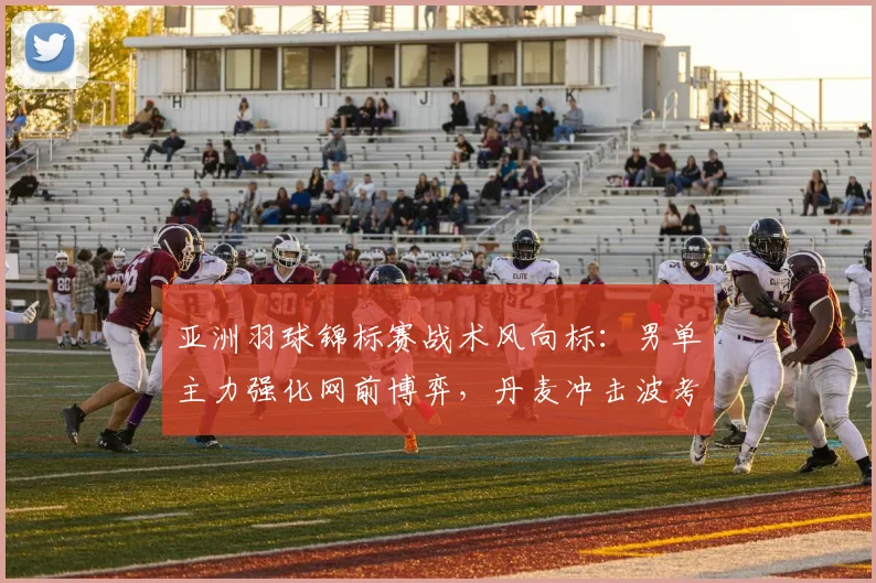 亚洲羽球锦标赛战术风向标:男单主力强化网前博弈,丹麦冲击波考验国羽防线
