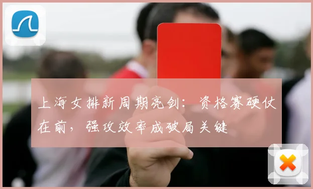 上海女排新周期亮剑:资格赛硬仗在前,强攻效率成破局关键