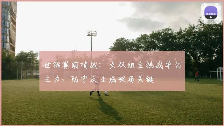 世锦赛前哨战:女双组合挑战单打主力,防守反击成破局关键