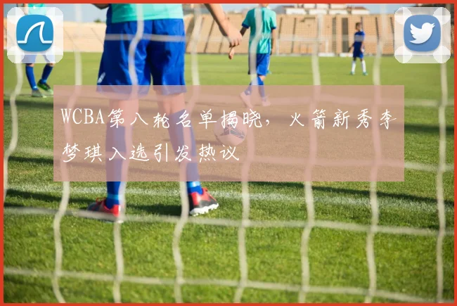 WCBA第八轮名单揭晓，火箭新秀李梦琪入选引发热议