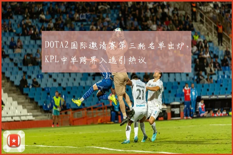 DOTA2国际邀请赛第三轮名单出炉,KPL中单跨界入选引热议