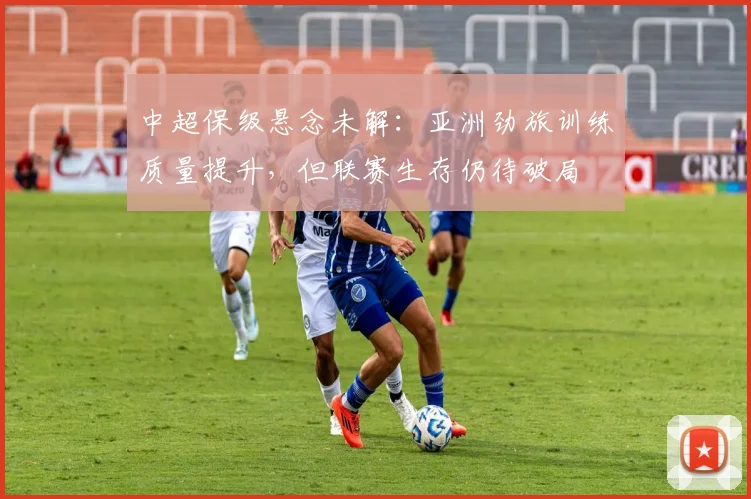中超保级悬念未解：亚洲劲旅训练质量提升，但联赛生存仍待破局