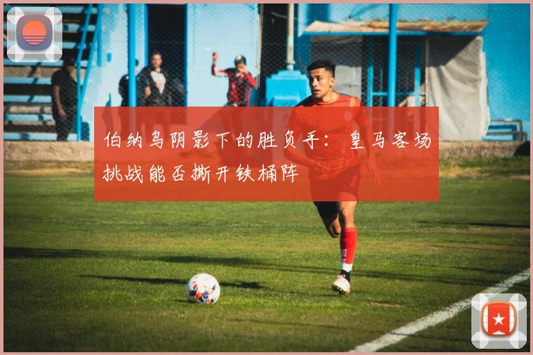 伯纳乌阴影下的胜负手：皇马客场挑战能否撕开铁桶阵