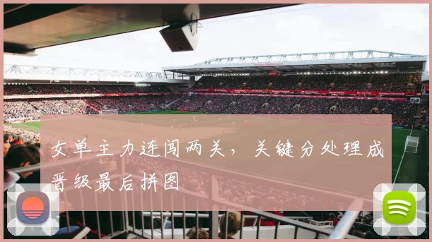 女单主力连闯两关，关键分处理成晋级最后拼图