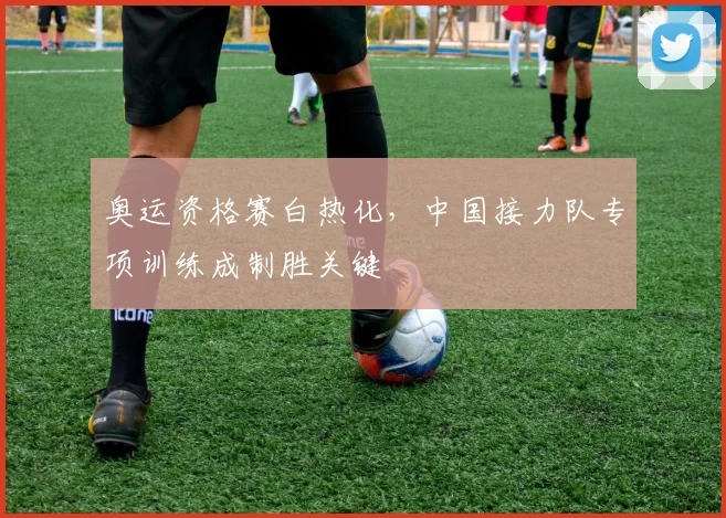 奥运资格赛白热化，中国接力队专项训练成制胜关键