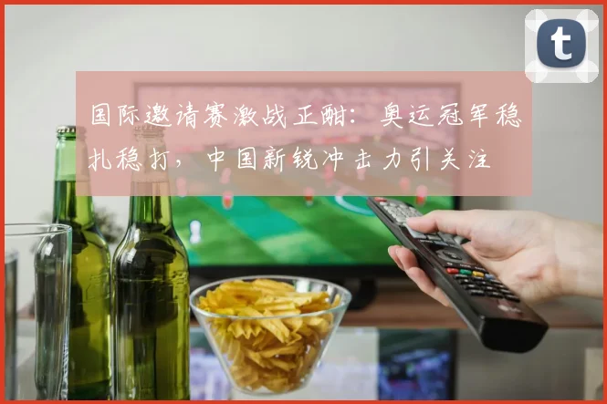 国际邀请赛激战正酣：奥运冠军稳扎稳打，中国新锐冲击力引关注