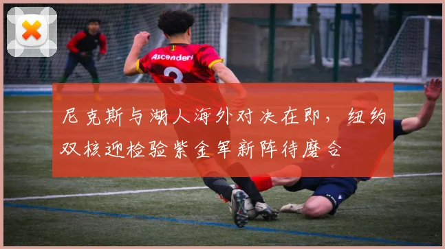 尼克斯与湖人海外对决在即，纽约双核迎检验紫金军新阵待磨合