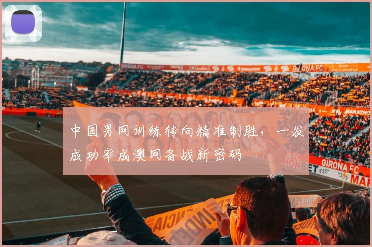 中国男网训练转向精准制胜,一发成功率成澳网备战新密码