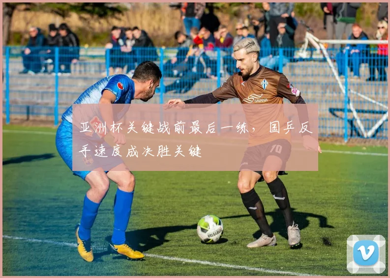 亚洲杯关键战前最后一练，国乒反手速度成决胜关键