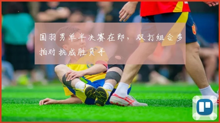 国羽男单半决赛在即，双打组合多拍对抗成胜负手