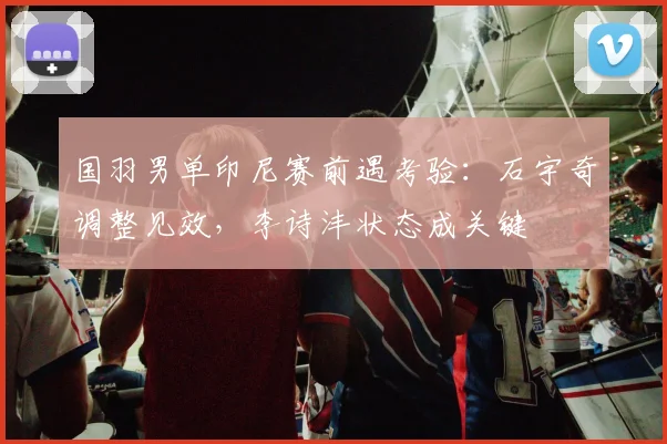 国羽男单印尼赛前遇考验：石宇奇调整见效，李诗沣状态成关键
