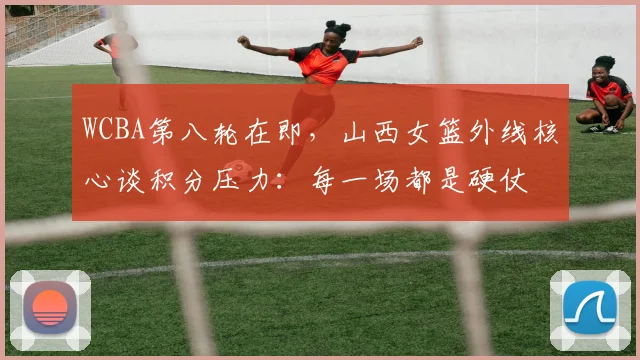 WCBA第八轮在即，山西女篮外线核心谈积分压力：每一场都是硬仗