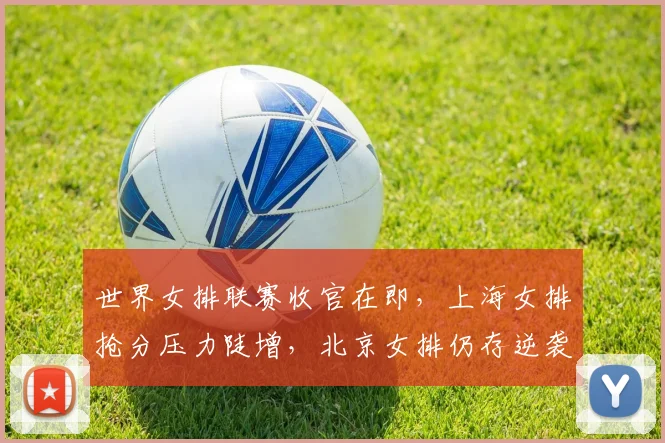 世界女排联赛收官在即，上海女排抢分压力陡增，北京女排仍存逆袭希望