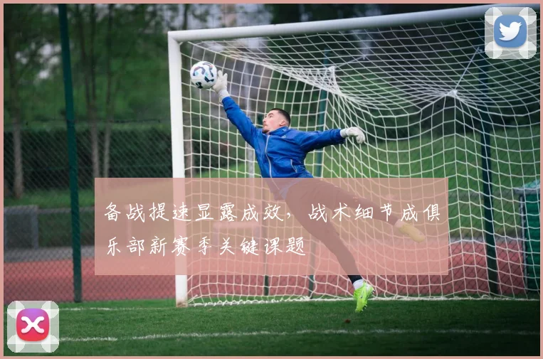 备战提速显露成效，战术细节成俱乐部新赛季关键课题