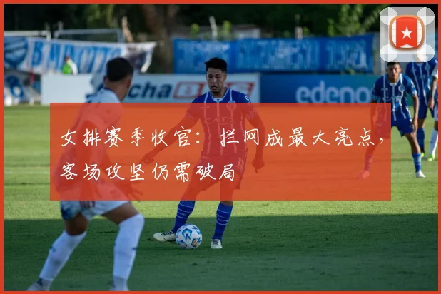 女排赛季收官：拦网成最大亮点，客场攻坚仍需破局