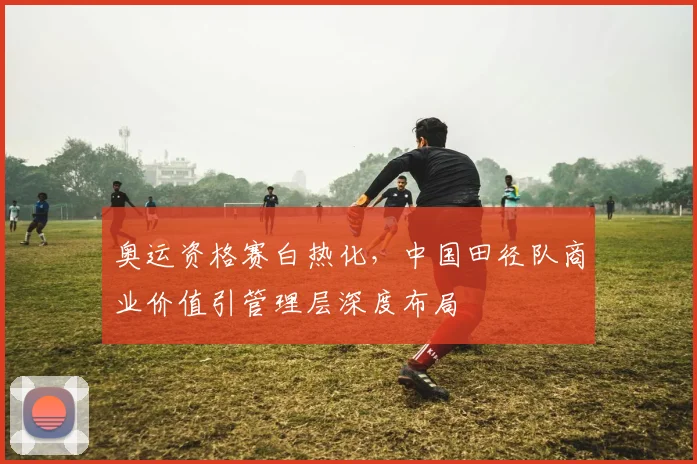 奥运资格赛白热化，中国田径队商业价值引管理层深度布局