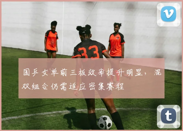 国乒女单前三板效率提升明显,混双组合仍需适应密集赛程