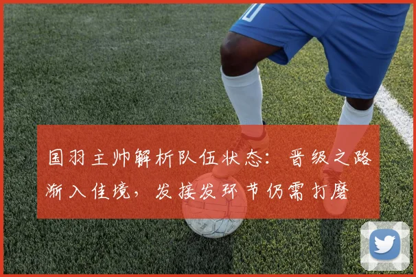 国羽主帅解析队伍状态：晋级之路渐入佳境，发接发环节仍需打磨