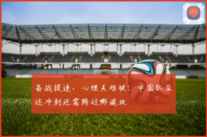 备战提速，心理关难破：中国队亚运冲刺还需跨过哪道坎