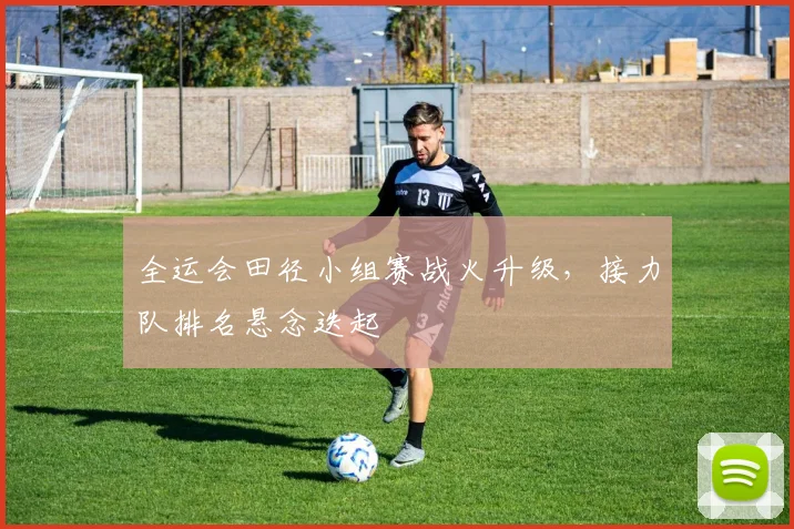 全运会田径小组赛战火升级，接力队排名悬念迭起