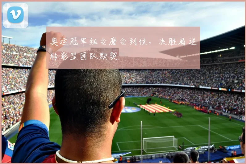 奥运冠军组合磨合到位，决胜局逆转彰显团队默契
