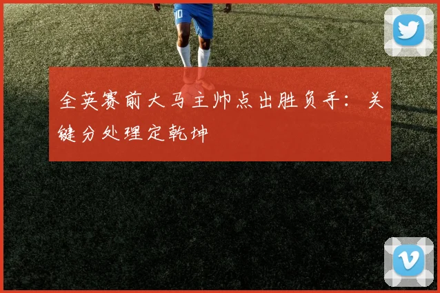 全英赛前大马主帅点出胜负手:关键分处理定乾坤