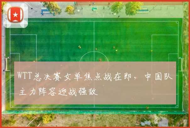 WTT总决赛女单焦点战在即，中国队主力阵容迎战强敌