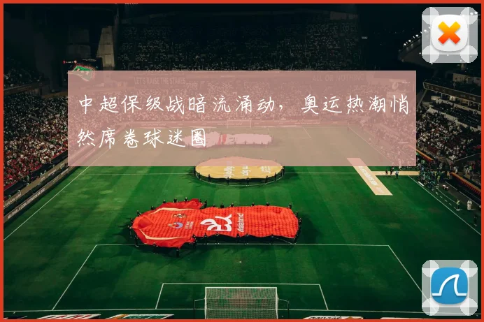中超保级战暗流涌动，奥运热潮悄然席卷球迷圈
