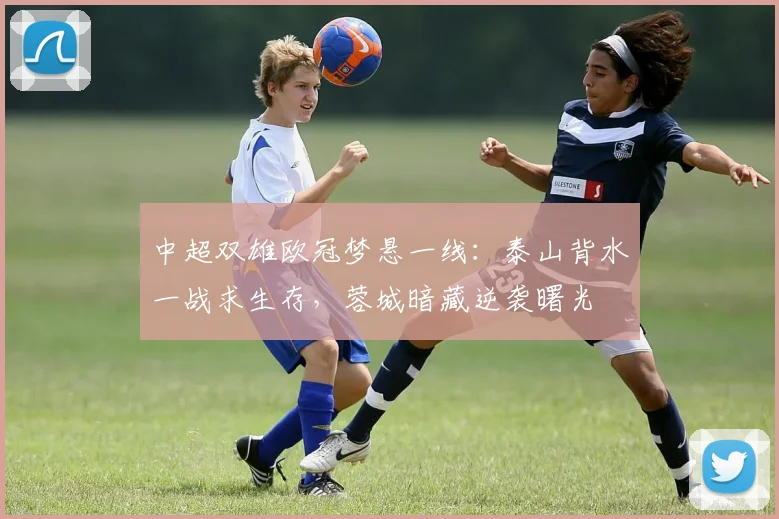 中超双雄欧冠梦悬一线：泰山背水一战求生存，蓉城暗藏逆袭曙光