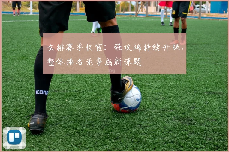 女排赛季收官：强攻端持续升级，整体排名竞争成新课题